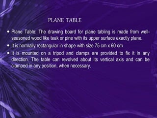 PLANE TABLE
 Plane Table: The drawing board for plane tabling is made from well-
seasoned wood like teak or pine with its upper surface exactly plane.
 It is normally rectangular in shape with size 75 cm x 60 cm
 It is mounted on a tripod and clamps are provided to fix it in any
direction. The table can revolved about its vertical axis and can be
clamped in any position, when necessary.
 