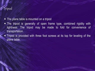 Tripod
 The plane table is mounted on a tripod
 The tripod is generally of open frame type, combined rigidity with
lightness. The tripod may be made to fold for convenience of
transportation.
 Tripod is provided with three foot screws at its top for leveling of the
plane table.
 