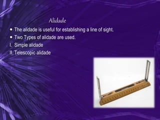 Alidade
 The alidade is useful for establishing a line of sight.
 Two Types of alidade are used.
I. Simple alidade
II. Telescopic alidade
 