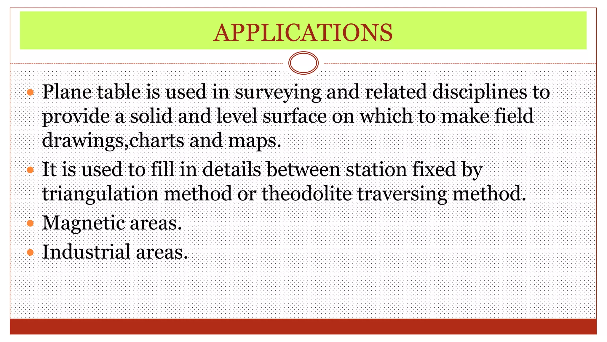 APPLICATIONS
 Plane table is used in surveying and related disciplines to
provide a solid and level surface on which to make field
drawings,charts and maps.
 It is used to fill in details between station fixed by
triangulation method or theodolite traversing method.
 Magnetic areas.
 Industrial areas.
 