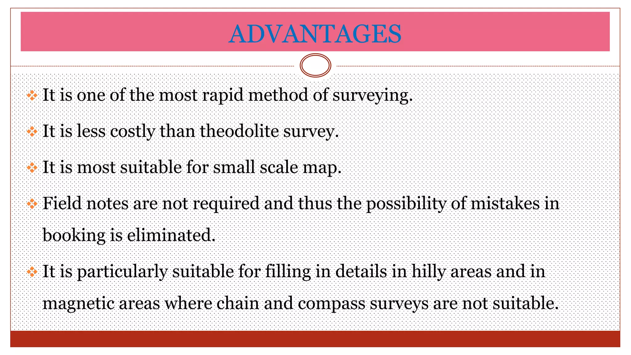 ADVANTAGES
 It is one of the most rapid method of surveying.
 It is less costly than theodolite survey.
 It is most suitable for small scale map.
 Field notes are not required and thus the possibility of mistakes in
booking is eliminated.
 It is particularly suitable for filling in details in hilly areas and in
magnetic areas where chain and compass surveys are not suitable.
 