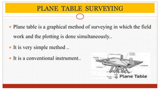 PLANE TABLE SURVEYING
 Plane table is a graphical method of surveying in which the field
work and the plotting is done simultaneously..
 It is very simple method ..
 It is a conventional instrument..
 