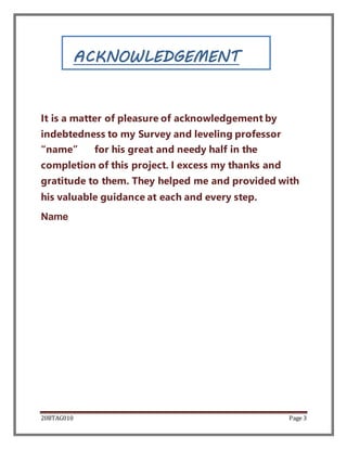 20BTAG010 Page 3
ACKNOWLEDGEMENT
It is a matter of pleasure of acknowledgement by
indebtedness to my Survey and leveling professor
“name” for his great and needy half in the
completion of this project. I excess my thanks and
gratitude to them. They helped me and provided with
his valuable guidance at each and every step.
Name
 
