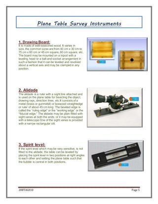 20BTAG010 Page 5
Plane Table Survey Instruments
1. Drawing Board:
It is made of well-seasoned wood. It varies in
size, the common sizes are from 40 cm x 30 cm to
75 cm x 60 cm or 45 cm square, 60 cm square, etc.
The board may be mounted on a tripod with a
leveling head or a ball-and-socket arrangement in
such a fashion that it can be leveled and revolved
about a vertical axis and may be clamped in any
position.
2. Alidade
The alidade is a ruler with a sight line attached and
is used on the plane table for bisecting the object,
drawing rays, direction lines, etc.It consists of a
metal (brass or gunmetal) or boxwood straightedge
or ruler of about 45 cm long. The beveled edge is
called the “ruling edge” or the “working edge” or the
“fiducial edge.” The alidade may be plain fitted with
sight vanes at both the ends, or it may be equipped
with a telescope.One of the sight vanes is provided
with a narrow rectangular slit.
3. Spirit level:
If the spirit level which may be very sensitive, is not
fitted to the alidade, the table can be leveled by
placing the spirit level in two positions at right angles
to each other and setting the plane table such that
the bubble is central in both positions.
 