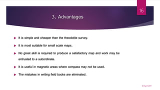 3. Advantages
 It is simple and cheaper than the theodolite survey.
 It is most suitable for small scale maps.
 No great skill is required to produce a satisfactory map and work may be
entrusted to a subordinate.
 It is useful in magnetic areas where compass may not be used.
 The mistakes in writing field books are eliminated.
30 April 2017
16
 