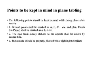 Points to be kept in mind in plane tabling
• The following points should be kept in mind while doing plane table
survey.
• 1. Ground points shall be marked as A, B, C… etc. and plan. Points
(on Paper) shall be marked as a, b, c etc.
• 2. The rays from survey stations to the objects shall be drawn by
dashed line.
• 3. The alidade should be properly pivoted while sighting the objects
 