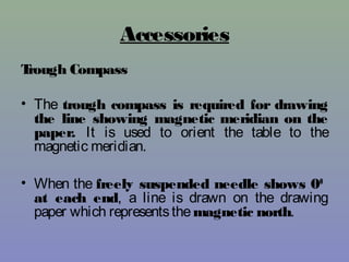 Accessories
Trough Compass
• The trough compass is required for drawing
the line showing magnetic meridian on the
paper. It is used to orient the table to the
magnetic meridian.
• When the freely suspended needle shows 00
at each end, a line is drawn on the drawing
paper which representsthemagnetic north.
 