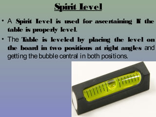 Spirit Level
• A Spirit Level is used for ascertaining If the
table is properly level.
• The Table is leveled by placing the level on
the board in two positions at right angles and
getting thebubblecentral in both positions.
 