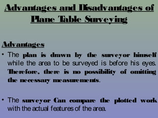 Advantages and Disadvantages of
Plane Table Surveying
Advantages
• The plan is drawn by the surveyor himself
while the area to be surveyed is before his eyes.
Therefore, there is no possibility of omitting
the necessary measurements.
• The surveyor Can compare the plotted work
with theactual featuresof thearea.
 