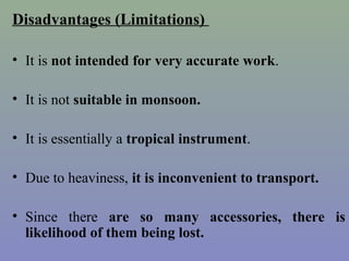 Disadvantages (Limitations)
• It is not intended for very accurate work.
• It is not suitable in monsoon.
• It is essentially a tropical instrument.
• Due to heaviness, it is inconvenient to transport.
• Since there are so many accessories, there is
likelihood of them being lost.
 