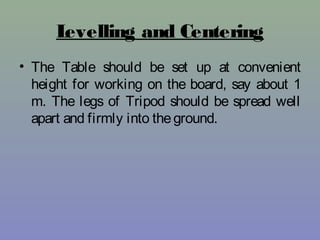 Levelling and Centering
• The Table should be set up at convenient
height for working on the board, say about 1
m. The legs of Tripod should be spread well
apart and firmly into theground.
 