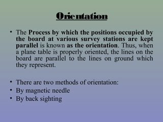 Orientation
• The Process by which the positions occupied by
the board at various survey stations are kept
parallel is known as the orientation. Thus, when
a plane table is properly oriented, the lines on the
board are parallel to the lines on ground which
they represent.
• There are two methods of orientation:
• By magnetic needle
• By back sighting
 