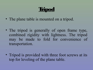 Tripod
• The plane table is mounted on a tripod.
• The tripod is generally of open frame type,
combined rigidity with lightness. The tripod
may be made to fold for convenience of
transportation.
• Tripod is provided with three foot screws at its
top for leveling of the plane table.
 