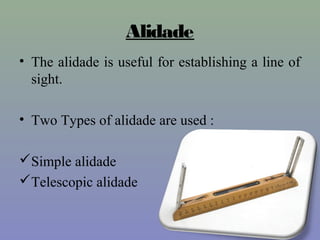 Alidade
• The alidade is useful for establishing a line of
sight.
• Two Types of alidade are used :
Simple alidade
Telescopic alidade
 
