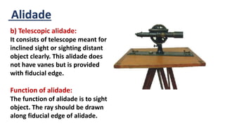 Alidade
b) Telescopic alidade:
It consists of telescope meant for
inclined sight or sighting distant
object clearly. This alidade does
not have vanes but is provided
with fiducial edge.
Function of alidade:
The function of alidade is to sight
object. The ray should be drawn
along fiducial edge of alidade.
 