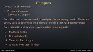 Compass is of two types-
 Prismatic Compass
 Surveyor’s Compass
Both the compasses are used to navigate the surveying terrain. These are
strictly used to determine the bearing of the land that has been traversed.
Both prismatic and surveyor’s compass has following parts: -
i. Magnetic needle,
ii. Graduated circle,
iii. Vanes for line of sight
iv. A box to keep them in place
Plane Table Surveying Prepared by: Nisar Ahmed Khand
 