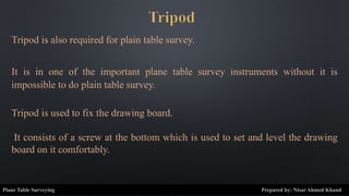 Tripod is also required for plain table survey.
It is in one of the important plane table survey instruments without it is
impossible to do plain table survey.
Tripod is used to fix the drawing board.
It consists of a screw at the bottom which is used to set and level the drawing
board on it comfortably.
Plane Table Surveying Prepared by: Nisar Ahmed Khand
 