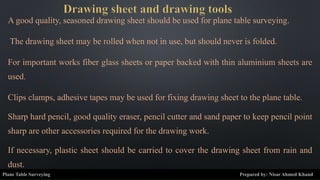A good quality, seasoned drawing sheet should be used for plane table surveying.
The drawing sheet may be rolled when not in use, but should never is folded.
For important works fiber glass sheets or paper backed with thin aluminium sheets are
used.
Clips clamps, adhesive tapes may be used for fixing drawing sheet to the plane table.
Sharp hard pencil, good quality eraser, pencil cutter and sand paper to keep pencil point
sharp are other accessories required for the drawing work.
If necessary, plastic sheet should be carried to cover the drawing sheet from rain and
dust.
Plane Table Surveying Prepared by: Nisar Ahmed Khand
 