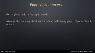fix the plane table to the tripod stand.
Arrange the drawing sheet on the plane table using paper clips or thumb
screws
Plane Table Surveying Prepared by: Nisar Ahmed Khand
 