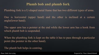 Plumbing fork is a U-shaped metal frame that has two different types of arms.
One is horizontal (upper hand) and the other is inclined at a certain
angle(lower hand).
The upper arm has a pointer at the end while the lower arm has a hook from
which plumb bob is suspended.
When the plumbing fork is kept on the table it has to pass through a particular
point (the pointer in the other hand).
The plumb bob helps in centring.
Plane Table Surveying Prepared by: Nisar Ahmed Khand
 