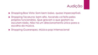 Audição


Shopping Boa Vista: Som bem baixo, quase imperceptível.



Shopping Tacaruna: bem alto, tocando cd feito pelos
próprios funcionários. Que gravam o que gostam ou
escutam rádio. Não há um direcionamento único para a
escolha da música.



Shopping Guararapes: Música pop internacional

 