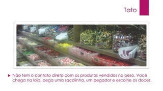 Tato



Não tem o contato direto com os produtos vendidos no peso. Você
chega na loja, pega uma sacolinha, um pegador e escolhe os doces.

 