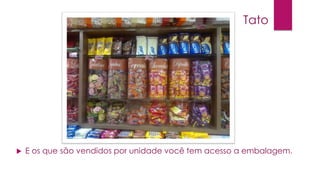 Tato



E os que são vendidos por unidade você tem acesso a embalagem.

 