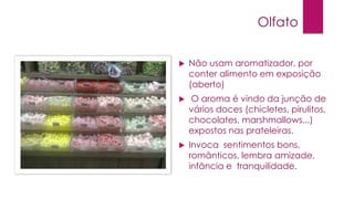 Olfato


Não usam aromatizador, por
conter alimento em exposição
(aberto)



O aroma é vindo da junção de
vários doces (chicletes, pirulitos,
chocolates, marshmallows...)
expostos nas prateleiras.



Invoca sentimentos bons,
românticos, lembra amizade,
infância e tranquilidade.

 