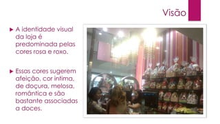 Visão


A identidade visual
da loja é
predominada pelas
cores rosa e roxo.



Essas cores sugerem
afeição, cor intima,
de doçura, melosa,
romântica e são
bastante associadas
a doces.

 