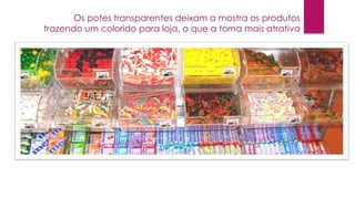 Os potes transparentes deixam a mostra os produtos
trazendo um colorido para loja, o que a torna mais atrativa

 