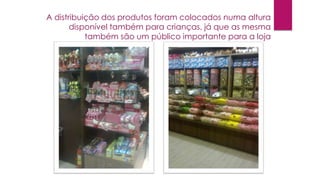 A distribuição dos produtos foram colocados numa altura
disponível também para crianças, já que as mesma
também são um público importante para a loja

 