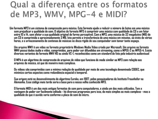 Um formato MP3 é um sistema de compressão para música. Este formato ajuda a reduzir o número de bytes em uma música
sem prejudicar a qualidade de som. O objetivo do formato MP3 é comprimir uma música com qualidade de CD a um fator
entre 10 e 14, sem afetar a sua qualidade original de forma perceptível. Com o MP3, uma música de 32 megabytes (MB) de
um CD é comprimida a aproximadamente 3 MB. Isto permite a transferência de uma música em minutos, ao invés de várias
horas, e o armazenamento de centenas de músicas no disco rígido de seu computador sem tomar tanto espaço.
Um arquivo WMV é um vídeo no formato proprietário Windows Media Video criado por Microsoft. Um arquivo no formato
WMV possui dados áudio e vídeo, comprimidos, para poder ser difundidos em streaming, como o MPEG-2 ou MPEG-4. Existe
diversas variantes do formato WMV HD ou ainda VC-1, reconhecidas como um standard de fato pela industria audiovisual
O MP4 é um algoritmo de compressão de arquivos de vídeo que funciona de modo similar ao MP3 com relação aos
arquivos de música, só que de maneira mais complexa.
Os vídeos são comprimidos com a mínima redução de qualidade por meio de uma tecnologia denominada CODEC, que
minimiza certos aspectos como redundância espacial e temporal.
Sua origem está no desenvolvimento do algoritmo Eureka, em 1987, pelos pesquisadores do Instituto Fraunhofer na
Alemanha. Esse código mais tarde seria a base para o nosso velho conhecido MP3.
O formato MIDI é um dos mais antigos formatos de som para computadores, e ainda um dos mais utilizados. Tem a
vantagem de poder ser facilmente editado - há diversos programas para isso, do mais simples ao mais complexo - mas a
qualidade do que é ouvido varia conforme a placa de som do micro.
 