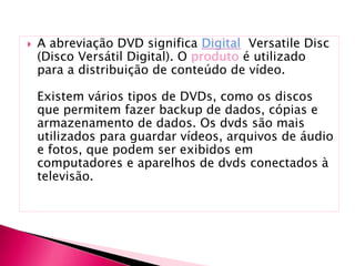  A abreviação DVD significa Versatile Disc
(Disco Versátil Digital). O produto é utilizado
para a distribuição de conteúdo de vídeo.
Existem vários tipos de DVDs, como os discos
que permitem fazer backup de dados, cópias e
armazenamento de dados. Os dvds são mais
utilizados para guardar vídeos, arquivos de áudio
e fotos, que podem ser exibidos em
computadores e aparelhos de dvds conectados à
televisão.
 
