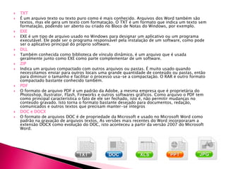  É um arquivo texto ou texto puro como é mais conhecido. Arquivos dos Word também são
textos, mas ele gera um texto com formatação. O TXT é um formato que indica um texto sem
formatação, podendo ser aberto ou criado no Bloco de Notas do Windows, por exemplo.
 EXE é um tipo de arquivo usado no Windows para designar um aplicativo ou um programa
executável. Ele pode ser o programa responsável pela instalação de um software, como pode
ser o aplicativo principal do próprio software.
 Também conhecida como biblioteca de vínculo dinâmico, é um arquivo que é usada
geralmente junto como EXE como parte complementar de um software.
 Indica um arquivo compactado com outros arquivos ou pastas. É muito usado quando
necessitamos enviar para outros locais uma grande quantidade de conteúdo ou pastas, então
para diminuir o tamanho e facilitar o processo usa-se a compactação. O RAR é outro formato
compactado bastante conhecido também.
 O formato de arquivo PDF é um padrão da Adobe, a mesma empresa que é proprietária do
Photoshop, Ilustrator, Flash, Fireworks e outros softwares gráficos. Como arquivo o PDF tem
como principal característica o fato de ele ser fechado, isto é, não permitir mudanças no
conteúdo gravado. Isto torna o formato bastante desejado para documentos, redação,
comunicados e outros textos que precisam manter-se íntegros
 O formato de arquivos DOC é de propriedade da Microsoft e usado no Microsoft Word como
padrão na gravação de arquivos textos. As versões mais recentes do Word incorporaram a
extensão DOCX como evolução do DOC, isto aconteceu a partir da versão 2007 do Microsoft
Word.
 