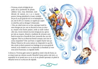 9
– Victoraș, să știi că fulgii de ză-
pada cât și picăturile de ploaie,
căldura vara, roua dimineții, sunt
dăruite de natură, ea e ca o mamă
pentru întreg pământul și toate vietățile
de pe el, ea are grijă de tot ce se întâmplă în
jur, dar la fel ca o mamă, se supără pe copiii
ei când fac șotii și desigur îi dojenește.
– Uite, pe când eram eu ca tine, aproape toată lu-
mea mergea pe jos, sau se duceau la oraș cu căru-
țe, mașini erau foarte puține, unde și unde vedeai
câte una. Acum nimeni nu mai merge pe jos, aproa-
pe toți au mașini, zboară o mulțime de avioane care
lasă în urma lor o brazdă de fum, trenurile duc zeci de
vagoane. Dar tu ai observat fumul cenușiu care iese în
urma mașinilor? Uite acel fum o supără foarte tare pe
Mama Natură și de aceia natura ne răspunde în așa fel,
dar, să știi că dacă oamenii vor înțelege și vor avea grijă de
natură, ea la rândul ei ne va răspunde cu bunătate și vom
avea ierni frumoase, cu zăpadă multă.
A doua zi, Victoraș găsi sania în ogradă și când o luă de funie, ea
se mișcă ușor pe cărarea uscată. Bunelul îi puse patru roți mici, ca
nepoțelul să se poată juca cu ea și să nu piardă speranța că până la
sfârșitul iernii se va bucura de zăpadă.
 