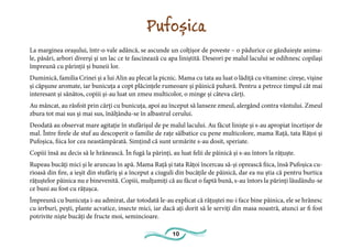 10
Pufoșica
La marginea orașului, într-o vale adâncă, se ascunde un colțișor de poveste – o pădurice ce găzduiește anima-
le, păsări, arbori diverși și un lac ce te fascinează cu apa liniștită. Deseori pe malul lacului se odihnesc copilași
împreună cu părinții și buneii lor.
Duminică, familia Crinei și a lui Alin au plecat la picnic. Mama cu tata au luat o lădiță cu vitamine: cireșe, vișine
și căpșune aromate, iar bunicuța a copt plăcințele rumeoare și pâinică puhavă. Pentru a petrece timpul cât mai
interesant și sănătos, copiii și-au luat un zmeu multicolor, o minge și câteva cărți.
Au mâncat, au răsfoit prin cărți cu bunicuța, apoi au început să lanseze zmeul, alergând contra vântului. Zmeul
zbura tot mai sus și mai sus, înălțându-se în albastrul cerului.
Deodată au observat mare agitație în stufărișul de pe malul lacului. Au făcut liniște și s-au apropiat încetișor de
mal. Între firele de stuf au descoperit o familie de rațe sălbatice cu pene multicolore, mama Rață, tata Rățoi și
Pufoșica, fiica lor cea neastâmpărată. Simțind că sunt urmărite s-au dosit, speriate.
Copiii însă au decis să le hrănească. În fugă la părinți, au luat felii de pâinică și s-au întors la rățuște.
Rupeau bucăți mici și le aruncau în apă. Mama Rață și tata Rățoi încercau să-și oprească fiica, însă Pufoșica cu-
rioasă din fire, a ieșit din stufăriș și a început a ciuguli din bucățile de pâinică, dar ea nu știa că pentru burtica
rățuștelor pâinica nu e binevenită. Copiii, mulțumiți că au făcut o faptă bună, s-au întors la părinți lăudându-se
ce buni au fost cu rățușca.
Împreună cu bunicuța i-au admirat, dar totodată le-au explicat că rățuștei nu-i face bine pâinica, ele se hrănesc
cu ierburi, pești, plante acvatice, insecte mici, iar dacă ați dorit să le serviți din masa noastră, atunci ar fi fost
potrivite niște bucăți de fructe moi, semincioare.
 