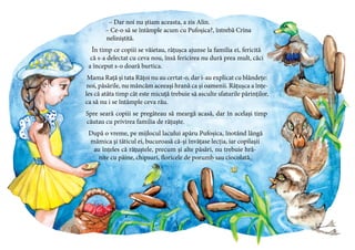 11
– Dar noi nu știam aceasta, a zis Alin.
– Ce-o să se întâmple acum cu Pufoșica?, întrebă Crina
neliniștită.
În timp ce copiii se văietau, rățușca ajunse la familia ei, fericită
că s-a delectat cu ceva nou, însă fericirea nu dură prea mult, căci
a început s-o doară burtica.
Mama Rață și tata Rățoi nu au certat-o, dar i-au explicat cu blândețe:
noi, păsările, nu mâncăm aceeași hrană ca și oamenii. Rățușca a înțe-
les că atâta timp cât este micuță trebuie să asculte sfaturile părinților,
ca să nu i se întâmple ceva rău.
Spre seară copiii se pregăteau să meargă acasă, dar în același timp
căutau cu privirea familia de rățuște.
După o vreme, pe mijlocul lacului apăru Pufoșica, înotând lângă
mămica și tăticul ei, bucuroasă că-și învățase lecția, iar copilașii
au înțeles că rățuștele, precum și alte păsări, nu trebuie hră-
nite cu pâine, chipsuri, floricele de porumb sau ciocolată.
 
