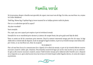 12
Familia verde
Să vă povestesc despre o familie mai specială, de copaci, mai exact una de fagi. Ea trăia, sau mai bine-zis, creștea
în Codrii Moldovei.
Tatăl fag, Mama fag, Copilașii fagi și tooot neamul lor se înălțau printre miile de plante.
Dar ce e cu adevărat special la copaci?
Ați știut vreodată?
Sunt emoțiile.
Da, copii, așa cum copacii pot respira ei pot să retrăiască emoții.
Emoțiile lor nu se manifestă prin săruturi și cântece de noapte bună, dar prin grijă unul față de altul.
Între ei există un fel de conexiune prin internet. Dacă la oameni internetul merge prin fire de rețea, la fagi
rădăcinile se întind atât de departe, încât să ajungă la fagul următor, ei pot să-și trimită mesaje unul altuia des-
pre vreme, ce-au mai făcut azi, chiar să-și spună:
TE IUBESC!!!
Dar cel mai bun lucru în comunicarea lor e faptul că în afară de mesaje, ei pot să își trimită diferite resurse
necesare creșterii: zahăr, apă, vitamine. Dacă familia noastră de fagi e pe un loc mai secetos și nu au suficien-
tă apă și alte resurse necesare creșterii, atunci Tatăl trimite mesaje prin rădăcină altei Familii care e dispusă
să se împartă cu ei, apoi când seceta trece își revine și îi trimit înapoi zahăr fagului darnic, în semn de respect
și prietenie.
 