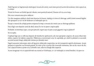 14
Tatăl Fag tare se îngrijorează când apare invazia de omizi, sunt mare pericol aceste devoratoare, însă copacii au
o soluție.
Trimit în frunze un lichid special, identic unui pesticid natural. Numai că le ia ceva timp.
Din nou comunicarea prin rădăcini.
Cei din marginea pădurii când simt durerea la frunze, înțeleg că cineva îi distruge, astfel trimit semnal fagilor
din apropiere că un val de târâtoare se îndreaptă spre ei.
Începe o muncă de echipă pentru stoparea la timp a invaziei de omizi care ar distruge pădurea.
Dacă fagii sunt departe unul de altul, atunci le vin în ajutor ciupercuțele.
Probabil, vă întrebați copii, cum pot piticele ciupercuțe să ajute acești gigantici regi ai pădurii?
Să vă explic.
Copilașii fagi care se află mai departe de familia lor apelează la cele mai apropiate ciuperci, de aceea observăm
atâtea ciuperci la tulpina copacilor. Pălărioara și piciorușul cresc la suprafață, pe când în pământ se ascunde
secretul acestei fungi, rădăcinile întinse pe distanțe mari.
Fagul transmite informație către alt fag prin rădăcinile ciupercilor, iar ele transportă rapid la destinatar. Acești
poștași ai copacilor nu livrează gratuit, își rețin și lor o porție din resursele transmise, dar nu fac exces de ele,
căci copacul simte și poate să-și schimbe ruta, adică să aleagă altă ciupercă.
Acum imaginați-vă că copăcelul tată sau mamă ar fi defrișați, ce s-ar întâmpla cu restul familiei, vă spun eu.
 