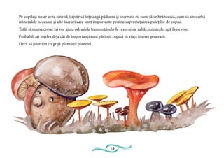 15
Pe copilași nu ar avea cine să-i ajute să înțeleagă pădurea și secretele ei, cum să se hrănească, cum să absoarbă
mineralele necesare și alte lucruri care sunt importante pentru supraviețuirea puieților de copac.
Tatăl și mama copac își vor ajuta odraslele transmițându-le resurse de zahăr, minerale, apă la nevoie.
Probabil, ați înțeles deja cât de importanți sunt părinții copaci în viața tinerei generații.
Deci, să păstrăm cu grijă plămânii planetei.
 