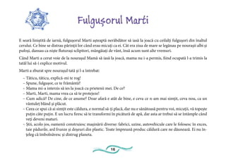 16
Fulgușorul Marti
E seară liniștită de iarnă, fulgușorul Marti așteaptă nerăbdător să iasă la joacă cu ceilalți fulgușori din înaltul
cerului. Ce bine se distrau părinții lor când erau micuți ca ei. Cât era ziua de mare se legănau pe nourașii albi și
pufoși, dansau ca niște fluturași sclipitori, mângâiați de vânt, însă acum sunt alte vremuri.
Când Marti a cerut voie de la nourașul Mamă să iasă la joacă, mama nu i-a permis, fiind ocupată l-a trimis la
tatăl lui să-i explice motivul.
Marti a zburat spre nourașul tată și l-a întrebat:
– Tăticu, tăticu, explică-mi te rog!
– Spune, fulgușor, ce te frământă?
– Mama mi-a interzis să ies la joacă cu prietenii mei. De ce?
– Marti, Marti, mama vrea ca să te protejeze!
– Cum adică? De cine, de ce anume? Doar afară e atât de bine, e ceva ce n-am mai simțit, ceva nou, ca un
vântuleț blând și plăcut.
– Ceea ce spui că ai simțit este căldura, e normal să-ți placă, dar nu e sănătoasă pentru voi, micuții, vă topește
puțin câte puțin. E un lucru firesc să te transformi în picătură de apă, dar asta ar trebui să se întâmple când
veți deveni maturi.
– Știi, acolo jos, oamenii construiesc mașinării diverse: fabrici, uzine, autovehicule care le folosesc în exces,
taie pădurile, ard frunze și deșeuri din plastic. Toate împreună produc căldură care ne dăunează. Ei nu în-
țeleg că îmbolnăvesc și distrug planeta.
 