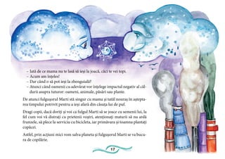 17
– Iată de ce mama nu te lasă să ieși la joacă, căci te vei topi.
– Acum am înțeles!
– Dar când o să pot ieși la zbenguială?
– Atunci când oamenii cu adevărat vor înțelege impactul negativ al căl-
durii asupra tuturor: oameni, animale, păsări sau plante.
De atunci fulgușorul Marti stă singur cu mama și tatăl nouraș în aștepta-
rea timpului potrivit pentru a ieși afară din căsuța lui de puf.
Dragi copii, dacă doriți și voi ca fulgul Marti să se joace cu semenii lui, la
fel cum voi vă distrați cu prietenii voștri, atenționați maturii să nu ardă
frunzele, să plece la serviciu cu bicicleta, iar primăvara și toamna plantați
copăcei.
Astfel, prin acțiuni mici vom salva planeta și fulgușorul Marti se va bucu-
ra de copilărie.
 