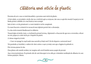 18
Călătoria unei sticle de plastic
Povestea de azi e una cu totul deosebită, e povestea unei sticle de plastic.
A fost odată, ca niciodată o sticlă, dar nu o sticlă de apă ca orișicare, dar una cu apă din munții Carpați și se tot
lăuda printre celelalte că e mai bună și mai scumpă.
Iată că într-o zi de primăvară i-a venit rândul ei să fie cumpărată.
Cu mare bucurie a nimerit în rucsacul unui alpinist pornit într-o drumeție.
S-a dus sticla noastră lăudăroasă în călătorie.
Traseul alpin al sticlei, însă, s-a încheiat la primul izvoraș. Alpinistul s-a bucurat de apa rece a izvorului, a făcut
un mic popas și a uitat sticla pe o lespede de piatră.
A rămas singură și tristă.
– Cum voi ajunge la coșul unde stau surorile și frații mei? Cât de departe e universul meu?
Tot punându-și întrebări, o adiere de vânt a atins-o ușor și simți cum apa o legăna în palmele ei.
Din izvoraș ajunse în râu.
Ziua plutea sub soarele arzător, iar noaptea sub cerul înstelat auzea șoapte de povești.
Așa a trecut primăvara. În primele zile de vară descoperi că se afla pe o întindere nesfârșită de albastru în care
înotau peștișori. Marea.
 