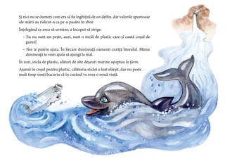 19
Și nici nu se dumeri cum era să fie înghițită de un delfin, dar valurile spumoase
ale mării au ridicat-o ca pe-o pasăre în zbor.
Înțelegând ce avea să urmeze, a început să strige:
– Eu nu sunt un pește, auzi, sunt o sticlă de plastic care-și caută coșul de
gunoi!
– Noi te putem ajuta. În fiecare dimineață oamenii curăță litoralul. Mâine
dimineață te vom ajuta să ajungi la mal.
În zori, sticla de plastic, alături de alte deșeuri marine așteptau la țărm.
Ajunsă în coșul pentru plastic, călătoria sticlei a luat sfârșit, dar nu peste
mult timp simți bucuria că în curând va avea o nouă viață.
 