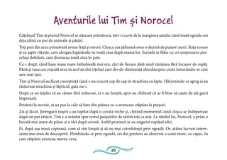 20
Aventurile lui Tim și Norocel
Cățelușul Tim și pisoiul Norocel se născuse primăvara, într-o curte de la marginea satului când toată ograda era
deja plină cu pui de animale și păsări.
Toți puii din acea primăvară aveau frați și surori. Cloșca cea țâfnoasă avea o duzină de puișori aurii. Rața scoase
și ea șapte rățuște, care alergau legănându-se toată ziua după mama lor. Scroafa se fălea cu cei unsprezece pur-
celuși dolofani, care dormeau toată ziua în paie.
Ce-i drept, când luau masa mare îmbulzeală mai era, căci de fiecare dată unul rămânea fără locușor de ospăț.
Până și vaca cea roșcată avea în acel an doi vițeluși care dis-de-dimineață zburdau prin curte întrecându-se cine
sare mai tare.
Tim și Norocel au făcut cunoștință când s-au ciocnit cap de cap în strachina cu lapte. Hârjonindu-se aprig ei au
răsturnat strachina și lăpticul, gata nu-i.
După ce au înțeles că au rămas fără mâncare, ei s-au liniștit, apoi au chibzuit că ar fi bine să caute de ale gurii
împreună.
Prieteni la nevoie, ei au pus la cale să fure din pâinea ce-o aruncase stăpâna la puișori.
Zis și făcut. Ștrengarii noștri s-au tupilat după o covată veche și, chitind momentul când cloșca se îndepartase
după un pui rătăcit, Tim s-a avântat spre restul puișorilor de săriră toți ca arși. La rândul lui, Norocel, a prins o
bucată mai mare de pâine și o târî după covată. Astfel prietenii și-au asigurat ospățul zilei.
Ei, după așa masă copioasă, cum să stai liniștit și să nu mai cotrobăiești prin ogradă. Or, atâtea lucruri intere-
sante mai erau de descoperit. Plimbându-se prin ogradă, cei doi prieteni au observat o cutie mare, cu capac, în
care stăpânii aruncau mereu ceva.
 