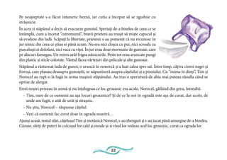22
Pe neașteptate s-a făcut întuneric beznă, iar cutia a început să se zguduie cu
strășnicie.
În acea zi stăpânul a decis să evacueze gunoiul. Speriați de-a binelea de ceea ce se
întâmplă, cum a încetat ”cutremurul”, bravii prieteni au reușit să miște capacul și
să evadeze din ladă. Scăpați la libertate, prietenii s-au pomenit că nu recunosc în
jur nimic din ceea ce știau ei până acum. Nu era nici cloșca cu pui, nici scroafa cu
purcelușii ei dolofani, nici vaca cu viței. În jur erau doar mormane de gunoaie, care
pe alocuri fumegau. Un miros urât frigea năsucurile. Peste tot erau aruncate pungi
din plastic și sticle colorate. Vântul făcea vârtejuri din pelicule și alte gunoaie.
Stăpânul a răsturnat lada de gunoi, o aruncă în remorcă și a luat calea spre sat. Între timp, câțiva cioroi negri și
fioroși, care planau deasupra gunoiștii, se năpustiseră asupra cățelului și a pisoiului. Cu ”inima în dinți”, Tim și
Norocel au rupt-o la fugă în urma mașinii stăpânului. Au tras o sperietură de abia mai puteau răsufla când se
oprise de alergat.
Eroii noștri priveau în urmă și nu înțelegeau ce loc groaznic era acolo. Norocel, gâfâind din greu, întreabă:
– Tim, oare de ce oamenii au așa locuri groaznice? Și de ce la noi în ogradă este așa de curat, dar acolo, de
unde am fugit, e atât de urât și strașnic.
– Nu știu, Norocel – răspunse cățelul.
– Vezi că oamenii fac curat doar în ograda noastră…
Ajunși acasă, restul zilei, cățelușul Tim și motănică Norocel, s-au zbenguit și s-au jucat până amurgise de-a binelea.
Căzuse, sleiți de puteri în culcușul lor cald și moale și-n visul lor vedeau acel loc groaznic, curat ca ograda lor.
 