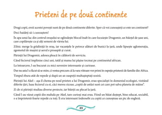 23
Prieteni de pe două continente
Dragi copii, eroii acestei povești sunt de pe două continente diferite. Sper că voi cunoașteți ce este un continent?
Deci haideți să-i cunoaștem!
În apa unui lac din centrul orașului se oglindește blocul înalt în care locuiește Dragomir, un băiețel de șase ani,
care copilărește ca și alți semeni de vârsta lui.
Zilnic merge la grădiniță în oraș, iar vacanțele le petrece alături de bunici la țară, unde lipsește aglomerația,
zgomotul de mașini și aerul e proaspăt și curat.
Părinții lui Dragomir, adesea pleacă în călătorii de serviciu.
Când feciorul împlinise cinci ani, tatăl și mama lui pășise tocmai pe continentul african.
La întoarcere, l-au bucurat cu mici suvenire interesante și curioase.
Dar nu asta l-a făcut să se mire, ci vestea precum că la vara viitoare vor primi în ospeție prietenii de familie din Africa.
Timpul zbura atât de repede și după un an oaspeții multașteptați sosiră.
Părinții lui Akel – așa îl chema pe noul prieten a lui Dragomir, erau specialiști în domeniul ecologiei, vizitând
diferite țări, luau feciorul cu ei, căci mereu ziceau „copiii de astăzi sunt cei care pot salva planeta de mâine”.
Zi de zi părinții studiau diverse proiecte, iar băieții au plecat la țară.
Când l-au văzut copiii din mahala pe Akel, tare curioși mai erau. Fiind un băiat deștept, bine educat, sociabil,
s-a împrietenit foarte repede cu toți. Îi era interesant îndeosebi cu copiii ce cunoșteau un pic de engleză.
 