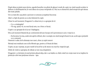 24
După dejun și până seara târziu, ograda buneilor era plină de glasuri vesele de copii, iar când soarele arzător te
dobora cu fierbințeala lui, le veni ideea să se joace stropindu-se. Nici nu se dumeriră când stropii de apă săreau
din toate părțile.
Uzi cu toții din cap până-n picioare se amuzau și țopăiau bucuroși.
Akel s-a lipit de perete și se uita înlemnit la copii.
Chiar în acel moment, Dragomir l-a observat și s-a apropiat de el.
– Ce s-a întâmplat?
– Vă rog, opriți-vă, nu mai faceți asta, nu e bine ce faceți.
Copiii s-au apropiat de el și nu-l înțelegeau.
Din acel moment băiatul de pe continentul african începu să le povestească cum e viața la ei.
– Eu locuiesc în oraș, unde este apă la robinet, dar e scumpă, iar când merg la bunei în sat, acolo apa e prețuită
ca o comoară.
Oamenii o aduc de la distanțe tare mari, chiar și copiii uneori.
Părinții mei studiază cum să fie filtrată apa, pentru a fi bună de băut.
Copiii, un pic rușinați, au pus vasele la locul lor și de atunci nu mai fac risipă de apă.
Zilele de vizită se apropiau de sfârșit și veni ziua despărțirii.
Dragomir s-a întristat că noul prieten pleacă deja, dar s-au înțeles cu Akel, când vor crește mari să se implice în
protecția celei mai prețioase resurse – apa.
 