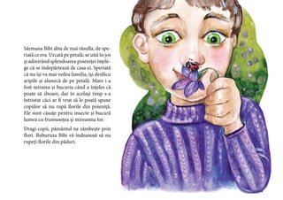 27
Sărmana Bibi abia de mai răsufla, de spe-
riată ce era. Urcată pe petală, se uită în jos
și admirând splendoarea poieniței înțele-
ge că se îndepărtează de casa ei. Speriată
că nu își va mai vedea familia, își desfăcu
aripile și alunecă de pe petală. Mare i-a
fost mirarea și bucuria când a înțeles că
poate să zboare, dar în același timp s-a
întristat căci ar fi vrut să le poată spune
copiilor să nu rupă florile din poieniță.
Ele sunt căsuțe pentru insecte și bucură
lumea cu frumusețea și mireasma lor.
Dragi copii, pământul ne zâmbește prin
flori. Buburuza Bibi vă îndeamnă să nu
rupeți florile din păduri.
 