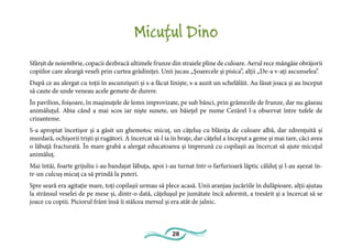 28
Micuțul Dino
Sfârșit de noiembrie, copacii dezbracă ultimele frunze din straiele pline de culoare. Aerul rece mângâie obrăjorii
copiilor care aleargă veseli prin curtea grădiniței. Unii jucau „Şoarecele şi pisica”, alţii „De-a v-aţi ascunselea”.
După ce au alergat cu toţii în ascunzişuri şi s-a făcut linişte, s-a auzit un schelălăit. Au lăsat joaca şi au început
să caute de unde veneau acele gemete de durere.
În pavilion, foişoare, în maşinuţele de lemn improvizate, pe sub bănci, prin grămezile de frunze, dar nu găseau
animăluţul. Abia când a mai scos iar nişte sunete, un băieţel pe nume Cezărel l-a observat între tufele de
crizanteme.
S-a apropiat încetişor şi a găsit un ghemotoc micuţ, un căţeluş cu blăniţa de culoare albă, dar zdrenţuită şi
murdară, ochişorii trişti şi rugători. A încercat să-l ia în braţe, dar cățelul a început a geme şi mai tare, căci avea
o lăbuţă fracturată. În mare grabă a alergat educatoarea şi împreună cu copilaşii au încercat să ajute micuţul
animăluţ.
Mai întâi, foarte grijuliu i-au bandajat lăbuţa, apoi i-au turnat într-o farfurioară lăptic călduţ şi l-au aşezat în-
tr-un culcuş micuţ ca să prindă la puteri.
Spre seară era agitaţie mare, toţi copilaşii urmau să plece acasă. Unii aranjau jucăriile în dulăpioare, alţii ajutau
la strânsul veselei de pe mese şi, dintr-o dată, căţeluşul pe jumătate încă adormit, a tresărit şi a încercat să se
joace cu copiii. Piciorul frânt însă îi stâlcea mersul şi era atât de jalnic.
 